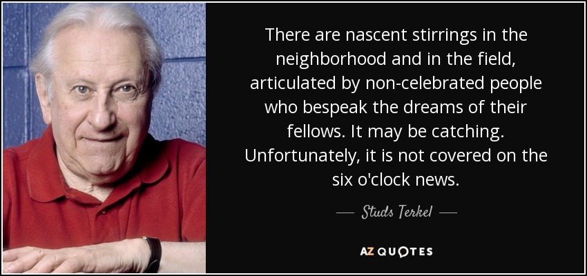 There are nascent stirrings in the neighborhood and in the field, articulated by non-celebrated people who bespeak the dreams of their fellows. It may be catching. Unfortunately, it is not covered on the six o'clock news. - Studs Terkel