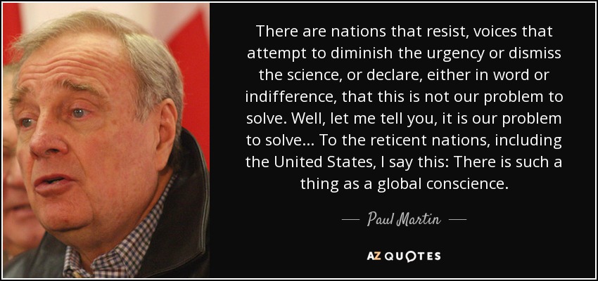 There are nations that resist, voices that attempt to diminish the urgency or dismiss the science, or declare, either in word or indifference, that this is not our problem to solve. Well, let me tell you, it is our problem to solve... To the reticent nations, including the United States, I say this: There is such a thing as a global conscience. - Paul Martin