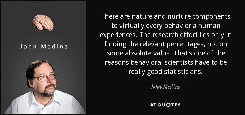 There are nature and nurture components to virtually every behavior a human experiences. The research effort lies only in finding the relevant percentages, not on some absolute value. That's one of the reasons behavioral scientists have to be really good statisticians. - John Medina