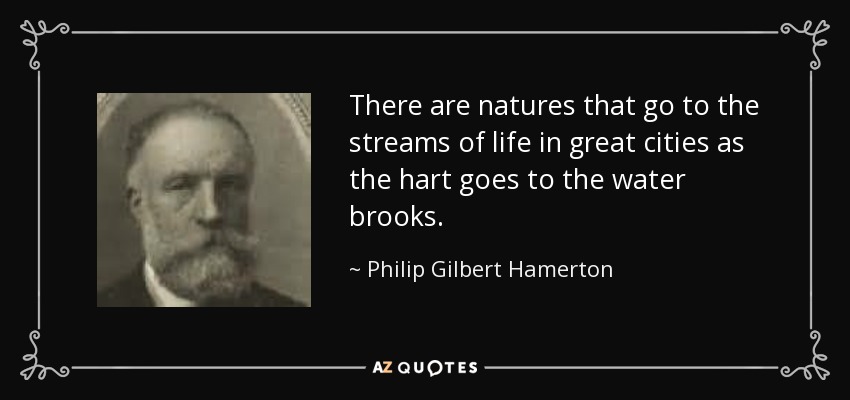 There are natures that go to the streams of life in great cities as the hart goes to the water brooks. - Philip Gilbert Hamerton