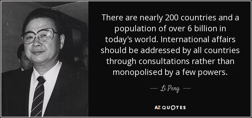 There are nearly 200 countries and a population of over 6 billion in today's world. International affairs should be addressed by all countries through consultations rather than monopolised by a few powers. - Li Peng