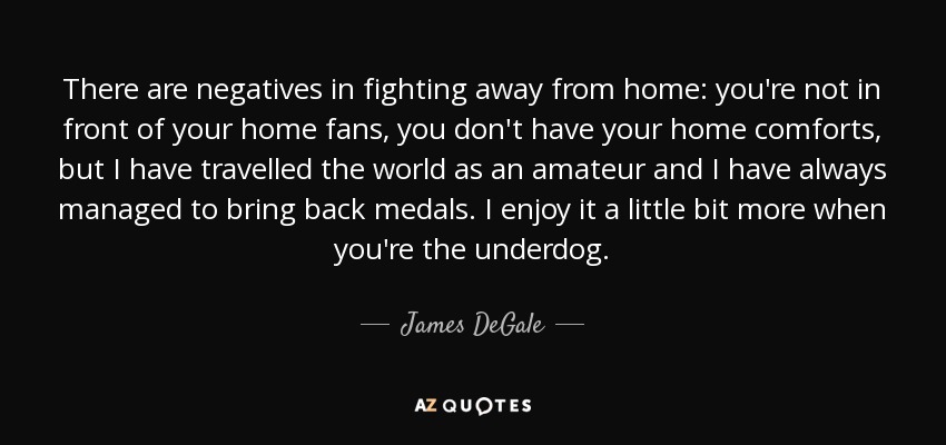 There are negatives in fighting away from home: you're not in front of your home fans, you don't have your home comforts, but I have travelled the world as an amateur and I have always managed to bring back medals. I enjoy it a little bit more when you're the underdog. - James DeGale