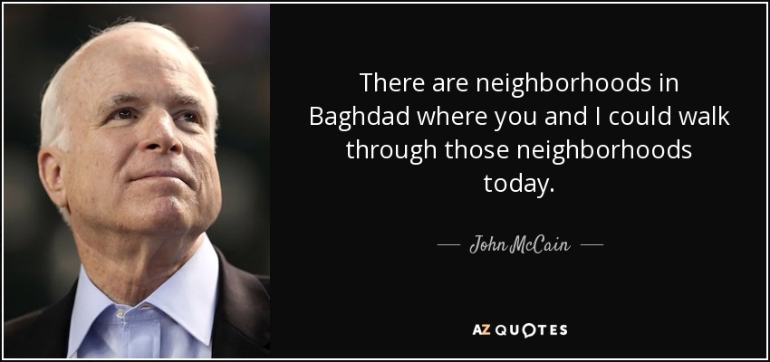 There are neighborhoods in Baghdad where you and I could walk through those neighborhoods today. - John McCain