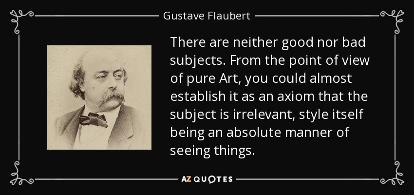 There are neither good nor bad subjects. From the point of view of pure Art, you could almost establish it as an axiom that the subject is irrelevant, style itself being an absolute manner of seeing things. - Gustave Flaubert