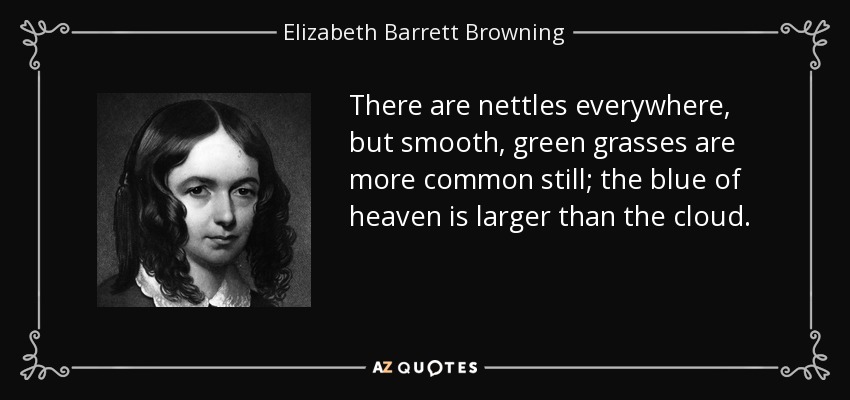 There are nettles everywhere, but smooth, green grasses are more common still; the blue of heaven is larger than the cloud. - Elizabeth Barrett Browning