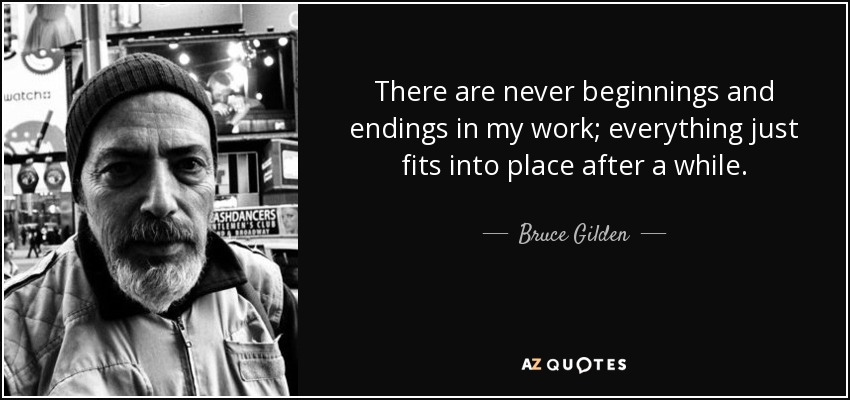 There are never beginnings and endings in my work; everything just fits into place after a while. - Bruce Gilden