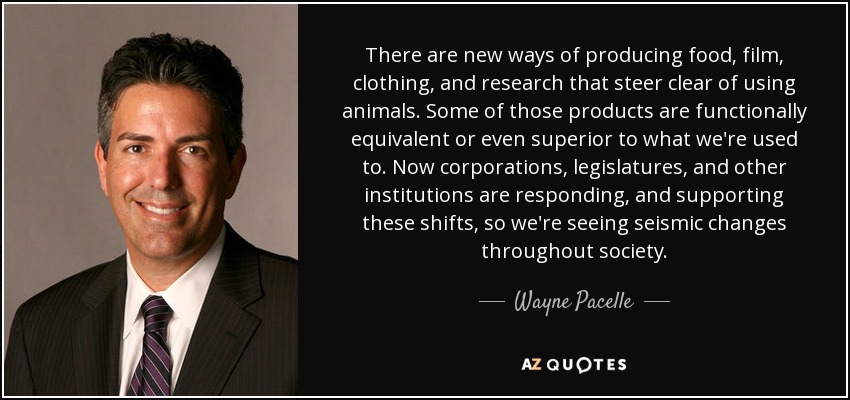 There are new ways of producing food, film, clothing, and research that steer clear of using animals. Some of those products are functionally equivalent or even superior to what we're used to. Now corporations, legislatures, and other institutions are responding, and supporting these shifts, so we're seeing seismic changes throughout society. - Wayne Pacelle