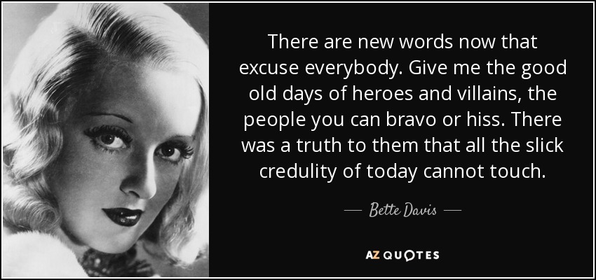 There are new words now that excuse everybody. Give me the good old days of heroes and villains, the people you can bravo or hiss. There was a truth to them that all the slick credulity of today cannot touch. - Bette Davis
