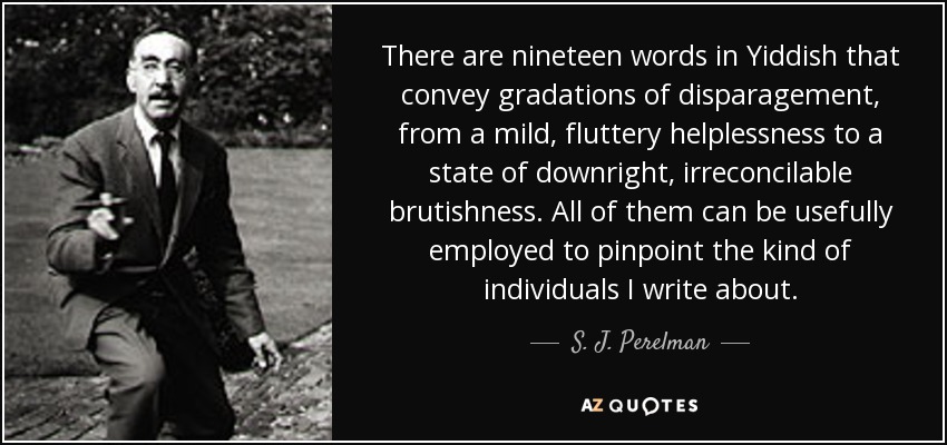 There are nineteen words in Yiddish that convey gradations of disparagement, from a mild, fluttery helplessness to a state of downright, irreconcilable brutishness. All of them can be usefully employed to pinpoint the kind of individuals I write about. - S. J. Perelman