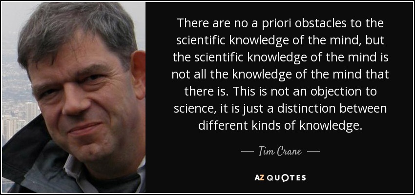 There are no a priori obstacles to the scientific knowledge of the mind, but the scientific knowledge of the mind is not all the knowledge of the mind that there is. This is not an objection to science, it is just a distinction between different kinds of knowledge. - Tim Crane