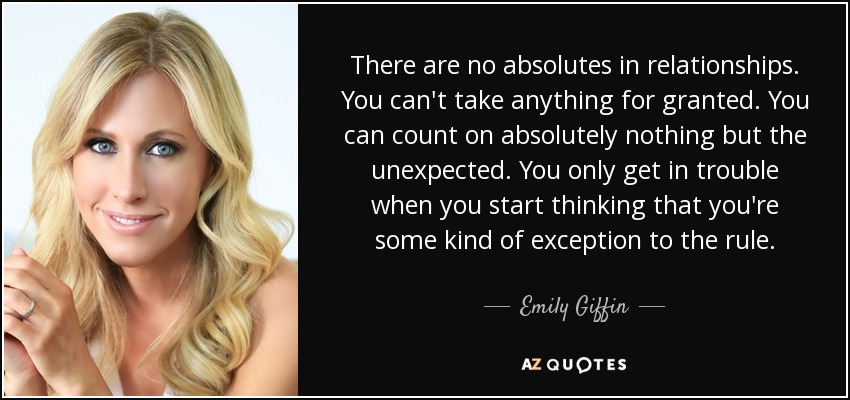 There are no absolutes in relationships. You can't take anything for granted. You can count on absolutely nothing but the unexpected. You only get in trouble when you start thinking that you're some kind of exception to the rule. - Emily Giffin