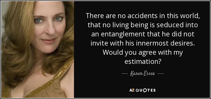 There are no accidents in this world, that no living being is seduced into an entanglement that he did not invite with his innermost desires. Would you agree with my estimation? - Karen Essex