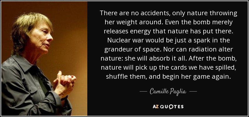 There are no accidents, only nature throwing her weight around. Even the bomb merely releases energy that nature has put there. Nuclear war would be just a spark in the grandeur of space. Nor can radiation alter nature: she will absorb it all. After the bomb, nature will pick up the cards we have spilled, shuffle them, and begin her game again. - Camille Paglia