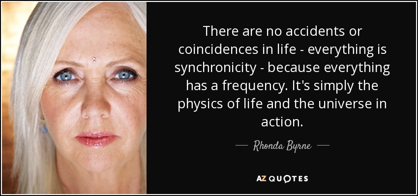 There are no accidents or coincidences in life - everything is synchronicity - because everything has a frequency. It's simply the physics of life and the universe in action. - Rhonda Byrne