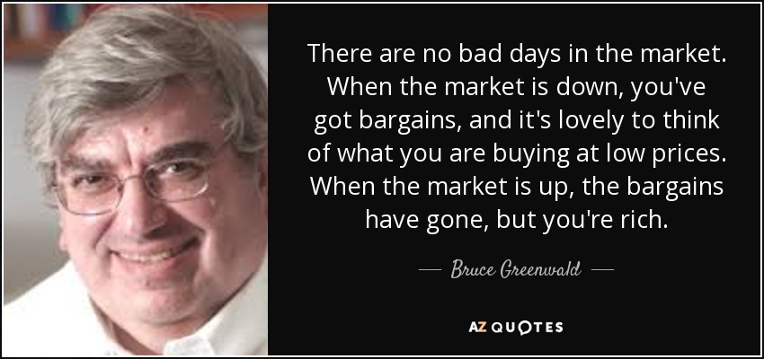 There are no bad days in the market. When the market is down, you've got bargains, and it's lovely to think of what you are buying at low prices. When the market is up, the bargains have gone, but you're rich. - Bruce Greenwald