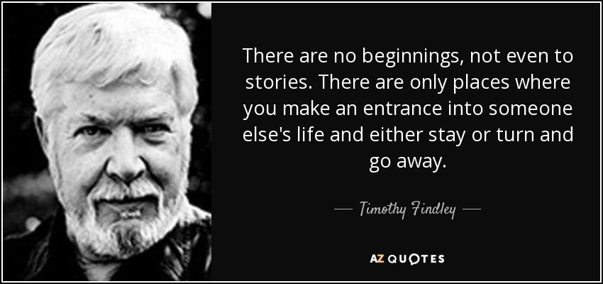 There are no beginnings, not even to stories. There are only places where you make an entrance into someone else's life and either stay or turn and go away. - Timothy Findley