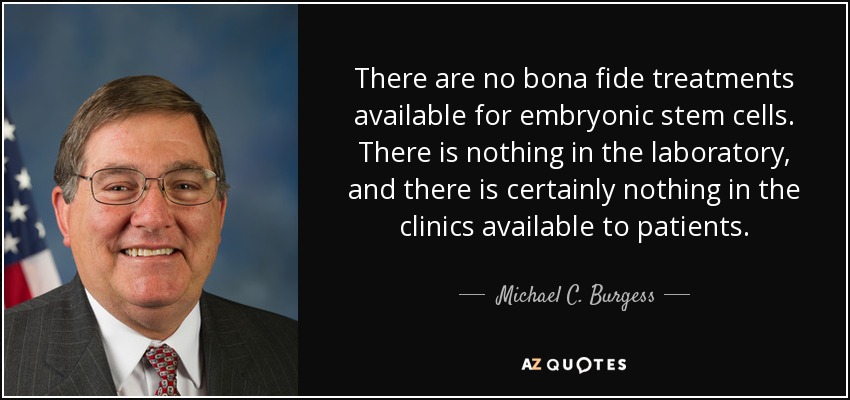 There are no bona fide treatments available for embryonic stem cells. There is nothing in the laboratory, and there is certainly nothing in the clinics available to patients. - Michael C. Burgess