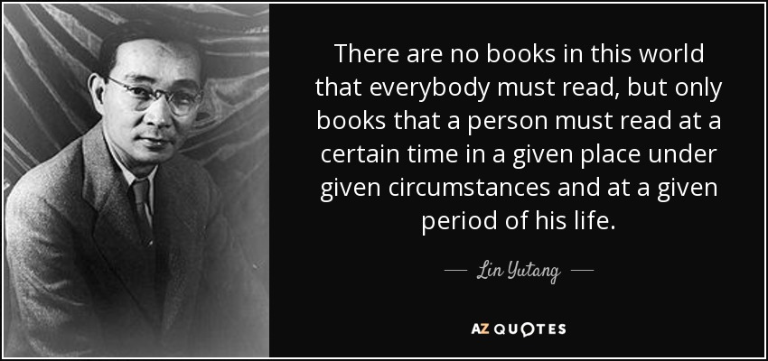 There are no books in this world that everybody must read, but only books that a person must read at a certain time in a given place under given circumstances and at a given period of his life. - Lin Yutang
