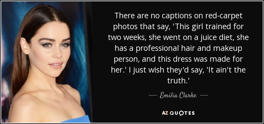 There are no captions on red-carpet photos that say, 'This girl trained for two weeks, she went on a juice diet, she has a professional hair and makeup person, and this dress was made for her.' I just wish they'd say, 'It ain't the truth.' - Emilia Clarke