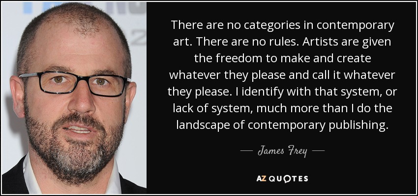 There are no categories in contemporary art. There are no rules. Artists are given the freedom to make and create whatever they please and call it whatever they please. I identify with that system, or lack of system, much more than I do the landscape of contemporary publishing. - James Frey
