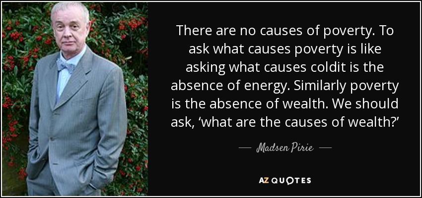 There are no causes of poverty. To ask what causes poverty is like asking what causes coldit is the absence of energy. Similarly poverty is the absence of wealth. We should ask, ‘what are the causes of wealth?’ - Madsen Pirie