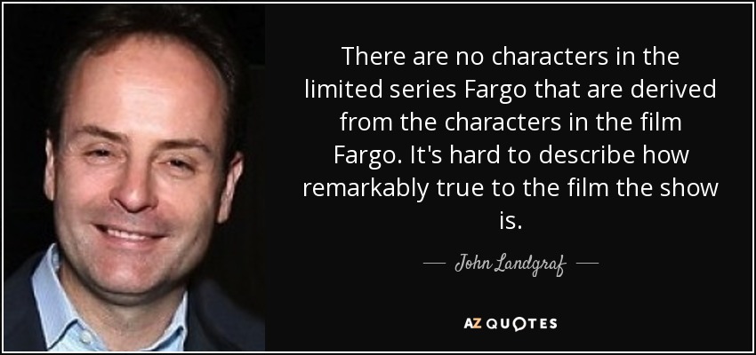 There are no characters in the limited series Fargo that are derived from the characters in the film Fargo. It's hard to describe how remarkably true to the film the show is. - John Landgraf