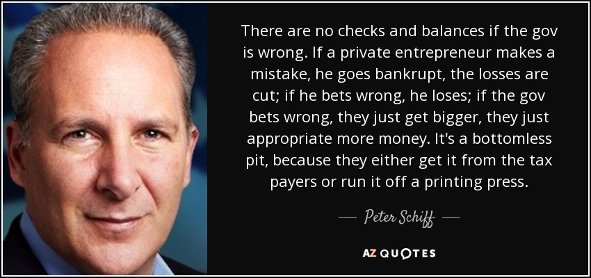 There are no checks and balances if the gov is wrong. If a private entrepreneur makes a mistake, he goes bankrupt, the losses are cut; if he bets wrong, he loses; if the gov bets wrong, they just get bigger, they just appropriate more money. It's a bottomless pit, because they either get it from the tax payers or run it off a printing press. - Peter Schiff