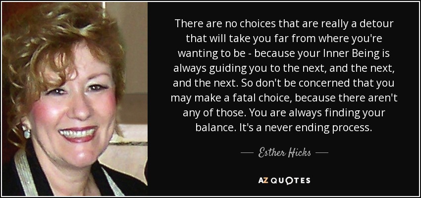 There are no choices that are really a detour that will take you far from where you're wanting to be - because your Inner Being is always guiding you to the next, and the next, and the next. So don't be concerned that you may make a fatal choice, because there aren't any of those. You are always finding your balance. It's a never ending process. - Esther Hicks