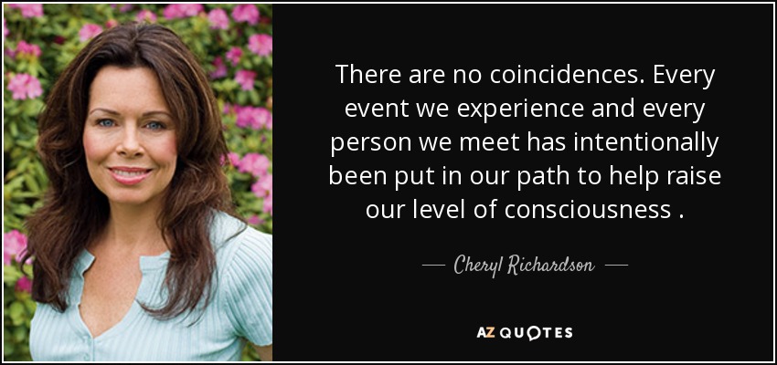 There are no coincidences. Every event we experience and every person we meet has intentionally been put in our path to help raise our level of consciousness . - Cheryl Richardson