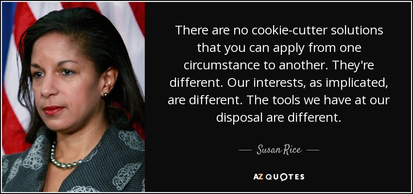 There are no cookie-cutter solutions that you can apply from one circumstance to another. They're different. Our interests, as implicated, are different. The tools we have at our disposal are different. - Susan Rice