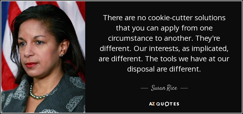 There are no cookie-cutter solutions that you can apply from one circumstance to another. They're different. Our interests, as implicated, are different. The tools we have at our disposal are different. - Susan Rice
