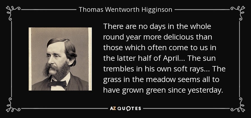 There are no days in the whole round year more delicious than those which often come to us in the latter half of April... The sun trembles in his own soft rays... The grass in the meadow seems all to have grown green since yesterday. - Thomas Wentworth Higginson