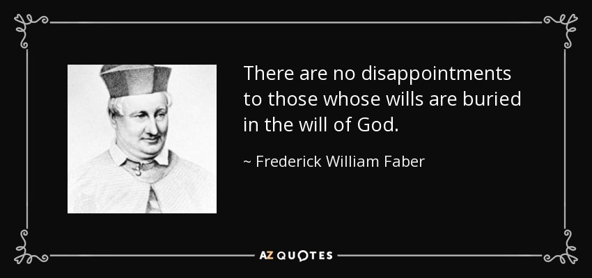 There are no disappointments to those whose wills are buried in the will of God. - Frederick William Faber