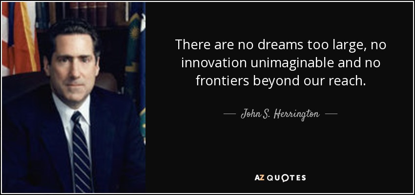 There are no dreams too large, no innovation unimaginable and no frontiers beyond our reach. - John S. Herrington