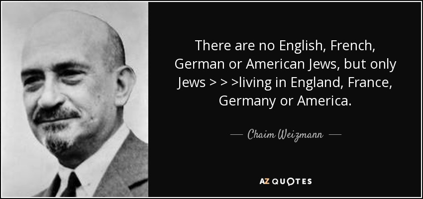 There are no English, French, German or American Jews, but only Jews > > >living in England, France, Germany or America. - Chaim Weizmann