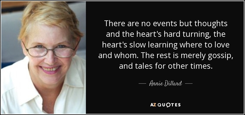 There are no events but thoughts and the heart's hard turning, the heart's slow learning where to love and whom. The rest is merely gossip, and tales for other times. - Annie Dillard