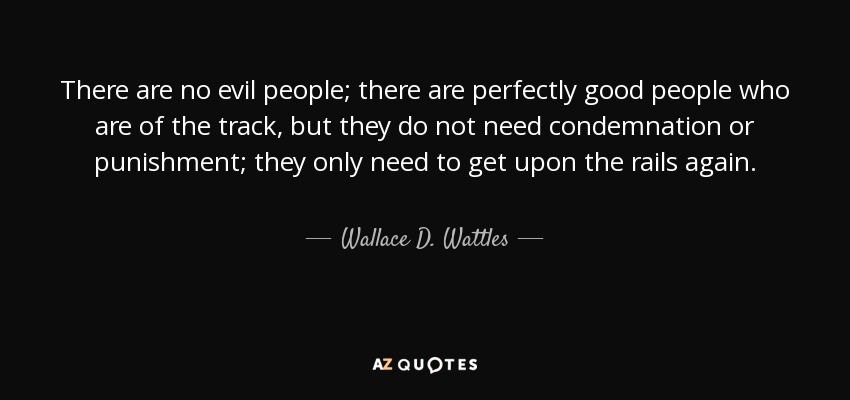 There are no evil people; there are perfectly good people who are of the track, but they do not need condemnation or punishment; they only need to get upon the rails again. - Wallace D. Wattles