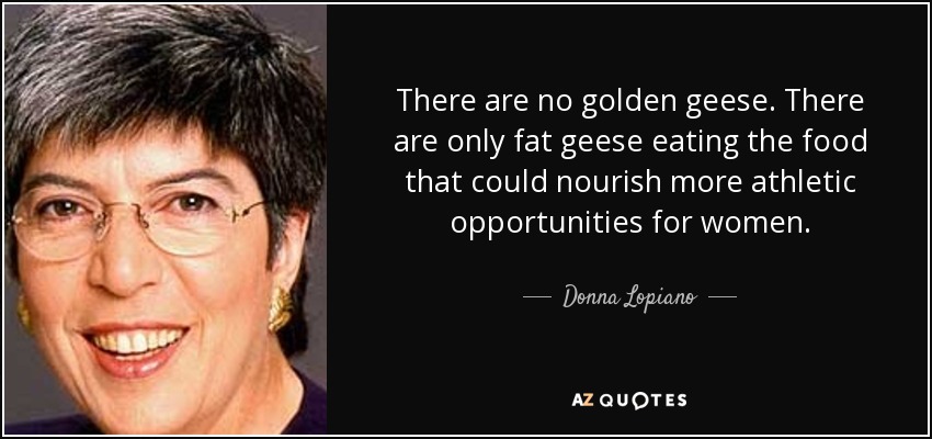 There are no golden geese. There are only fat geese eating the food that could nourish more athletic opportunities for women. - Donna Lopiano