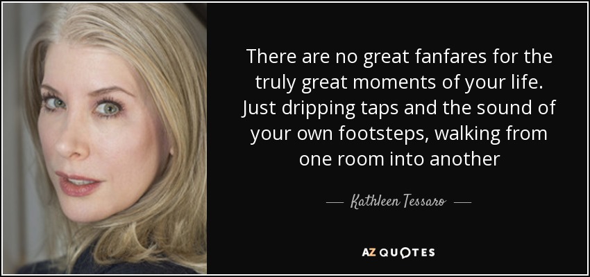 There are no great fanfares for the truly great moments of your life. Just dripping taps and the sound of your own footsteps, walking from one room into another - Kathleen Tessaro