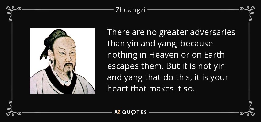 There are no greater adversaries than yin and yang, because nothing in Heaven or on Earth escapes them. But it is not yin and yang that do this, it is your heart that makes it so. - Zhuangzi