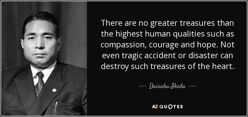 There are no greater treasures than the highest human qualities such as compassion, courage and hope. Not even tragic accident or disaster can destroy such treasures of the heart. - Daisaku Ikeda