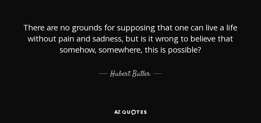 There are no grounds for supposing that one can live a life without pain and sadness, but is it wrong to believe that somehow, somewhere, this is possible? - Hubert Butler