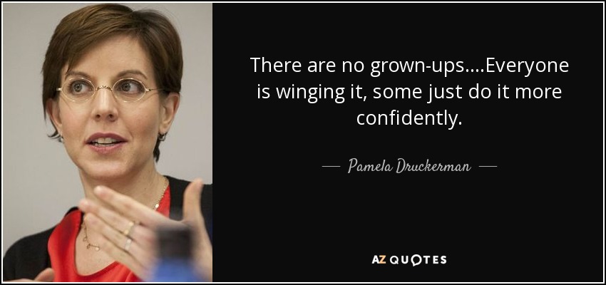 There are no grown-ups....Everyone is winging it, some just do it more confidently. - Pamela Druckerman