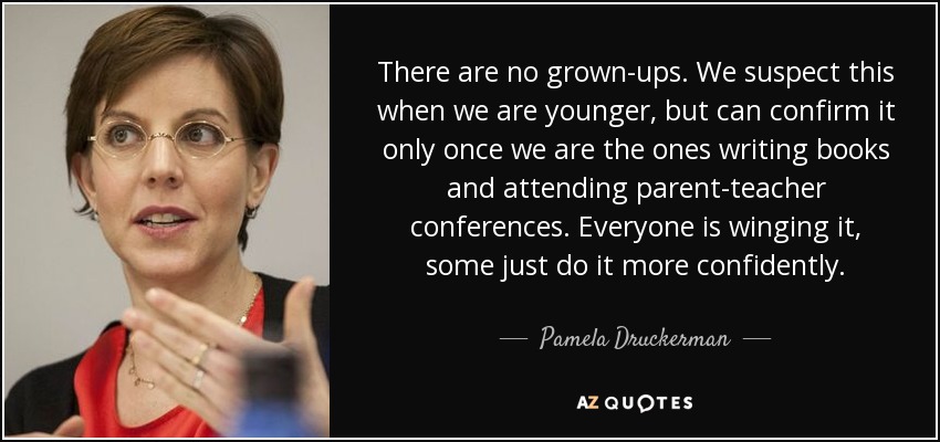 There are no grown-ups. We suspect this when we are younger, but can confirm it only once we are the ones writing books and attending parent-teacher conferences. Everyone is winging it, some just do it more confidently. - Pamela Druckerman