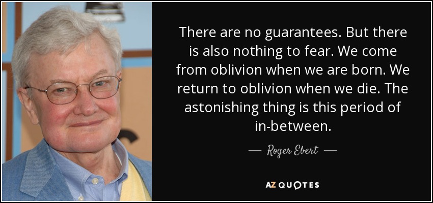 There are no guarantees. But there is also nothing to fear. We come from oblivion when we are born. We return to oblivion when we die. The astonishing thing is this period of in-between. - Roger Ebert