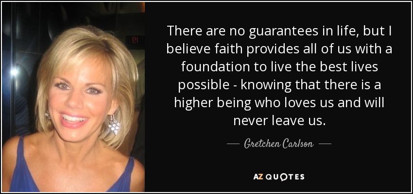 There are no guarantees in life, but I believe faith provides all of us with a foundation to live the best lives possible - knowing that there is a higher being who loves us and will never leave us. - Gretchen Carlson