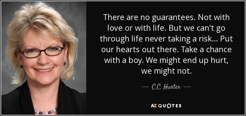 There are no guarantees. Not with love or with life. But we can't go through life never taking a risk... Put our hearts out there. Take a chance with a boy. We might end up hurt, we might not. - C.C. Hunter