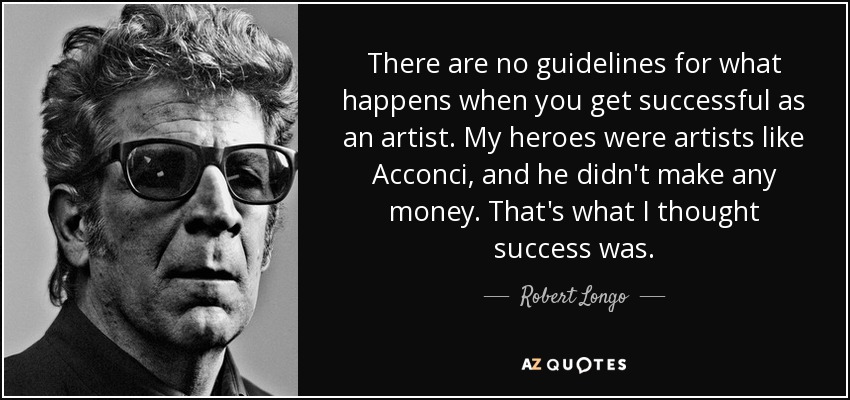 There are no guidelines for what happens when you get successful as an artist. My heroes were artists like Acconci, and he didn't make any money. That's what I thought success was. - Robert Longo