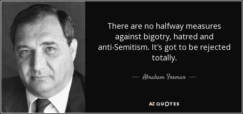 There are no halfway measures against bigotry, hatred and anti-Semitism. It's got to be rejected totally. - Abraham Foxman