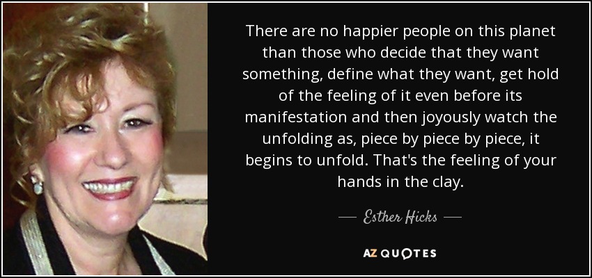 There are no happier people on this planet than those who decide that they want something, define what they want, get hold of the feeling of it even before its manifestation and then joyously watch the unfolding as, piece by piece by piece, it begins to unfold. That's the feeling of your hands in the clay. - Esther Hicks